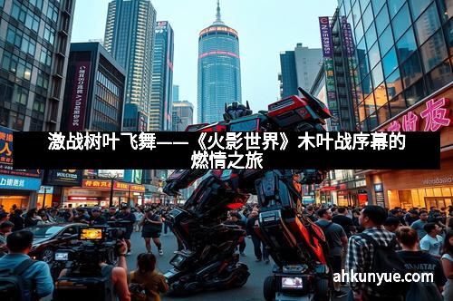 激战树叶飞舞——《火影世界》木叶战序幕的燃情之旅