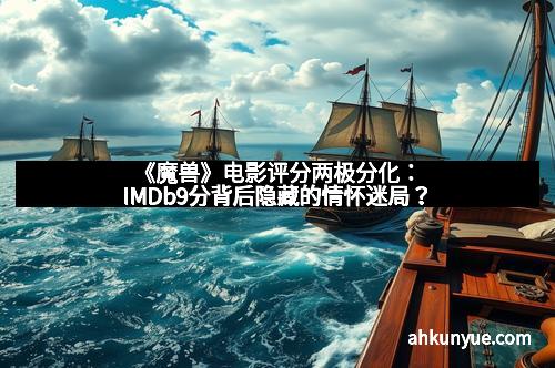 《魔兽》电影评分两极分化：IMDb9分背后隐藏的情怀迷局？